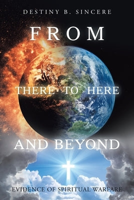 From There to Here and Beyond: Evidence of Spiritual Warfare by Sincere, Destiny B.