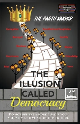 The Illusion Called Democracy: Do not believe a word I say if you actually believe all of it is fiction by Kakkar, The Parth