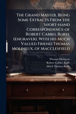 The Grand Master. Being Some Extracts From the Short-hand Correspondence of Robert Cabbel Roffe (engraver). With his Much Valued Friend Thomas Molineu by Molineux, Thomas