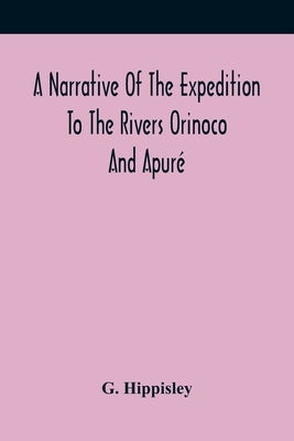 A Narrative Of The Expedition To The Rivers Orinoco And Apuré: In South America; Which Sailed From England In November 1817, And Joined The Patriotic by Hippisley, G.