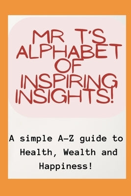Mr T's Alphabet of Inspiring Insights!: A simple A-Z guide to Health, Wealth and Happiness by T.