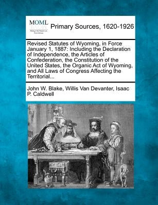 Revised Statutes of Wyoming, in Force January 1, 1887: Including the Declaration of Independence, the Articles of Confederation, the Constitution of t by Blake, John W.