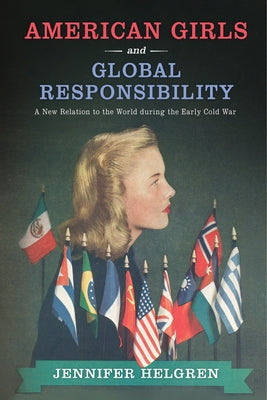 American Girls and Global Responsibility: A New Relation to the World During the Early Cold War by Helgren, Jennifer