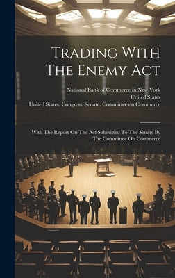 Trading With The Enemy Act: With The Report On The Act Submitted To The Senate By The Committee On Commerce by National Bank of Commerce in New York
