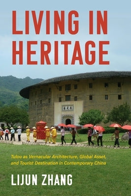 Living in Heritage: Tulou as Vernacular Architecture, Global Asset, and Tourist Destination in Contemporary China by Zhang, Lijun