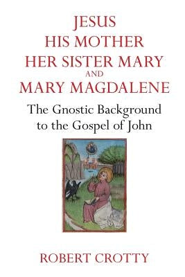 Jesus, His Mother, Her Sister Mary and Mary Magdalene: The Gnostic Background to the Gospel of John by Grotty, Robert