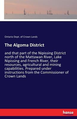 The Algoma District: and that part of the Nipissing District north of the Mattawan River, Lake Nipissing and French River, their resources, agricultur by Dept of Crown Lands, Ontario