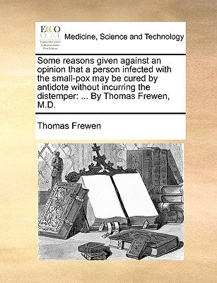 Some Reasons Given Against an Opinion That a Person Infected with the Small-Pox May Be Cured by Antidote Without Incurring the Distemper: By Thomas Fr by Frewen, Thomas