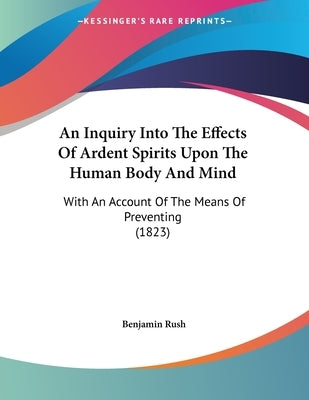 An Inquiry Into The Effects Of Ardent Spirits Upon The Human Body And Mind: With An Account Of The Means Of Preventing (1823) by Rush, Benjamin