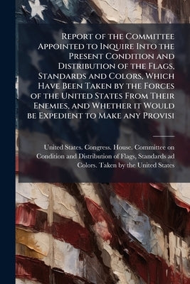 Report of the Committee Appointed to Inquire Into the Present Condition and Distribution of the Flags, Standards and Colors, Which Have Been Taken by by United States Congress House Committe