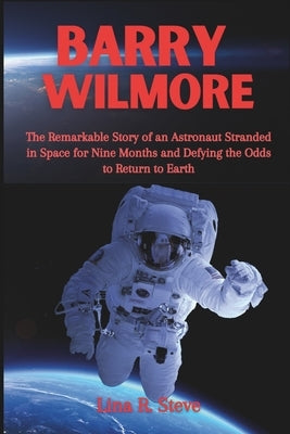 Barry Wilmore: The Remarkable Story of an Astronaut Stranded in Space for Nine Months and Defying the Odds to Return to Earth by R. Steve, Lina