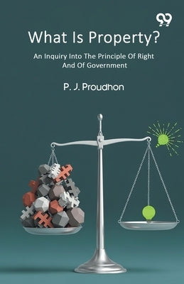 What Is Property? An Inquiry Into The Principle Of Right And Of Government by Proudhon, Pierre-Joseph