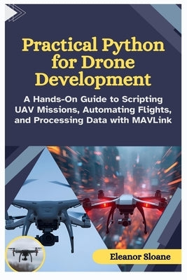 Practical Python for Drone Development: A Hands-On Guide to Scripting UAV Missions, Automating Flights, and Processing Data with MAVLink by Sloane, Eleanor