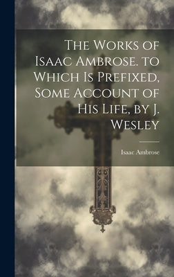 The Works of Isaac Ambrose. to Which Is Prefixed, Some Account of His Life, by J. Wesley by Ambrose, Isaac