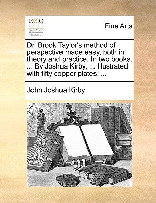 Dr. Brook Taylor's Method of Perspective Made Easy, Both in Theory and Practice. in Two Books. ... by Joshua Kirby, ... Illustrated with Fifty Copper by Kirby, John Joshua