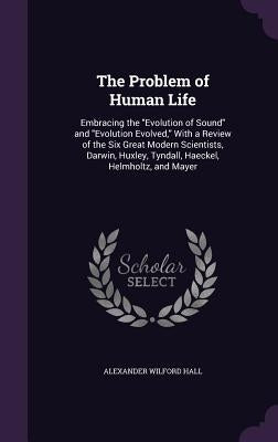 The Problem of Human Life: Embracing the "Evolution of Sound" and "Evolution Evolved," With a Review of the Six Great Modern Scientists, Darwin, by Hall, Alexander Wilford