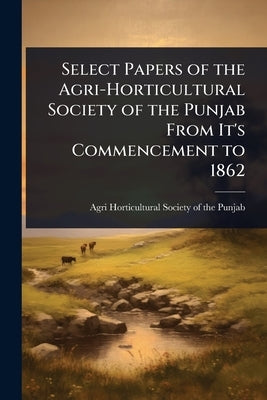Select Papers of the Agri-Horticultural Society of the Punjab From It's Commencement to 1862 by Society of the Punjab, Agri-Horticult