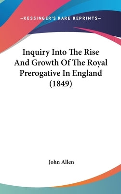 Inquiry Into The Rise And Growth Of The Royal Prerogative In England (1849) by Allen, John