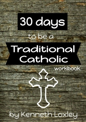 30 days to be a Traditional Catholic Workbook: with questions, challenges and reflections to help you along the way by Loxley, Kenneth