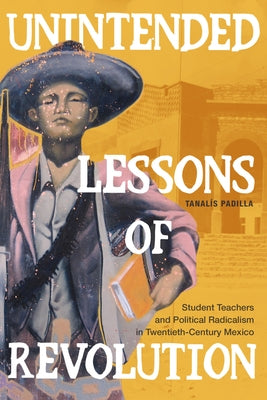 Unintended Lessons of Revolution: Student Teachers and Political Radicalism in Twentieth-Century Mexico by Padilla, Tanalís