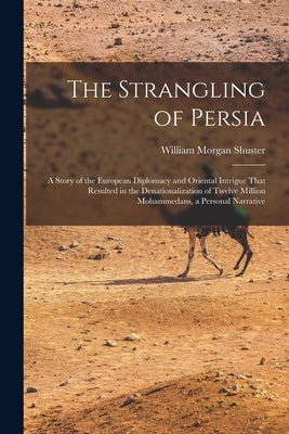 The Strangling of Persia: A Story of the European Diplomacy and Oriental Intrigue That Resulted in the Denationalization of Twelve Million Moham by Shuster, William Morgan