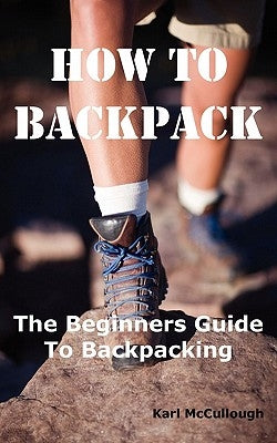 How to Backpack: The Beginners Guide to Backpacking Including How to Choose the Best Equipment and Gear, Trip Planning, Safety Matters and Much More. by McCullough, Karl