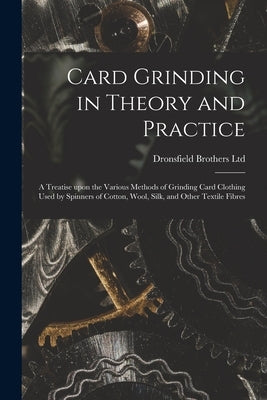 Card Grinding in Theory and Practice: a Treatise Upon the Various Methods of Grinding Card Clothing Used by Spinners of Cotton, Wool, Silk, and Other by Dronsfield Brothers Ltd