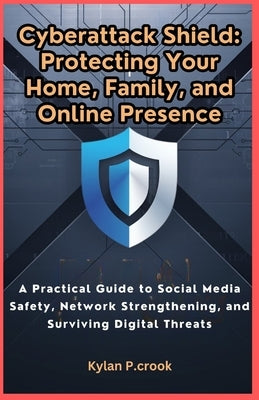 Cyberattack Shield: Protecting Your Home, Family, and Online Presence: A Practical Guide to Social Media Safety, Network Strengthening, an by P. Crook, Kylan
