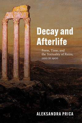 Decay and Afterlife: Form, Time, and the Textuality of Ruins, 1100 to 1900 by Prica, Aleksandra