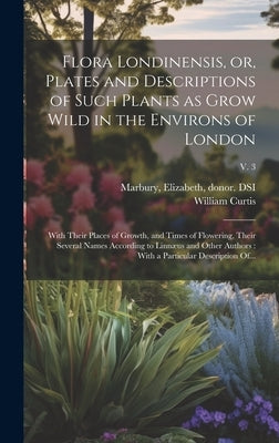 Flora Londinensis, or, Plates and Descriptions of Such Plants as Grow Wild in the Environs of London: With Their Places of Growth, and Times of Flower by Curtis, William 1746-1799