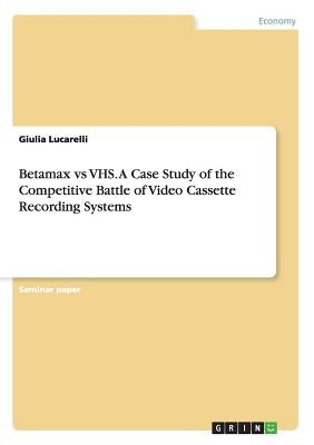 Betamax vs VHS. A Case Study of the Competitive Battle of Video Cassette Recording Systems by Lucarelli, Giulia