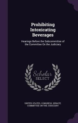 Prohibiting Intoxicating Beverages: Hearings Before the Subcommittee of the Committee On the Judiciary by United States Congress Senate Committ