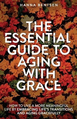 The Essential Guide to Aging With Grace: How to Live a More Meaningful Life by Embracing Life's Transitions and Aging Gracefully by Bentsen, Hanna