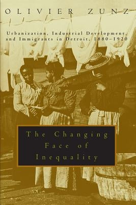 The Changing Face of Inequality: Urbanization, Industrial Development, and Immigrants in Detroit, 1880-1920 by Zunz, Olivier