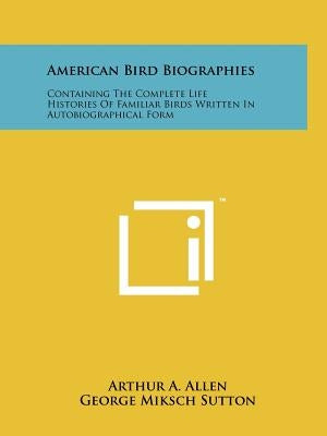 American Bird Biographies: Containing The Complete Life Histories Of Familiar Birds Written In Autobiographical Form by Allen, Arthur A.
