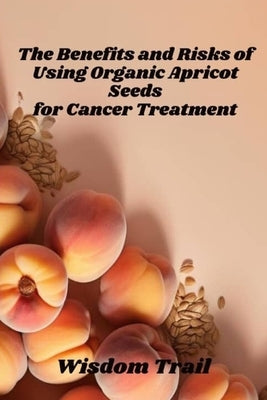 The Benefits And Risks Of Using Apricot Seeds For Cancer Treatment by Trail, Wisdom