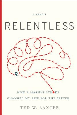 Relentless: How a Massive Stroke Changed My Life for the Better by Baxter, Ted W.