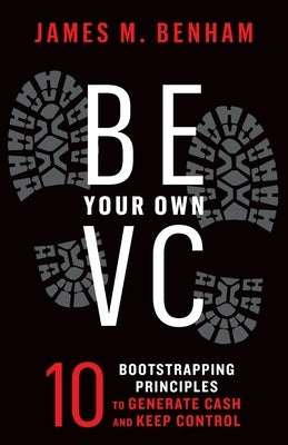 Be Your Own VC: 10 Bootstrapping Principles to Generate Cash and Keep Control by Benham, James M.