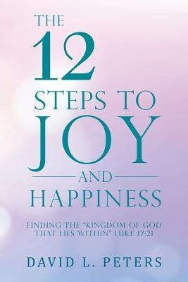 The 12 Steps to Joy and Happiness: Finding the "Kingdom of God That Lies Within" Luke 17:21 by Peters, David L.