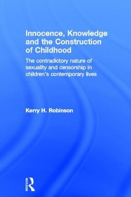 Innocence, Knowledge and the Construction of Childhood: The Contradictory Nature of Sexuality and Censorship in Children's Contemporary Lives by Robinson, Kerry H.