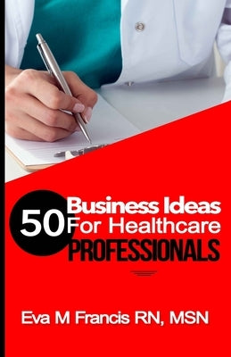50 BUSINESS IDEAS for Health Care Professionals: A Guide for Health Care Business Ownership by Francis