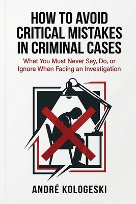 How to Avoid Critical Mistakes in Criminal Cases: What You Must Never Say, Do, or Ignore When Facing an Investigation by Kologeski, André