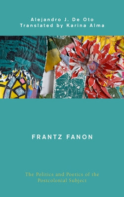 Frantz Fanon: The Politics and Poetics of the Postcolonial Subject by De Oto, Alejandro J.