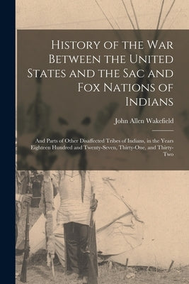 History of the War Between the United States and the Sac and Fox Nations of Indians: and Parts of Other Disaffected Tribes of Indians, in the Years Ei by Wakefield, John Allen 1797-1873