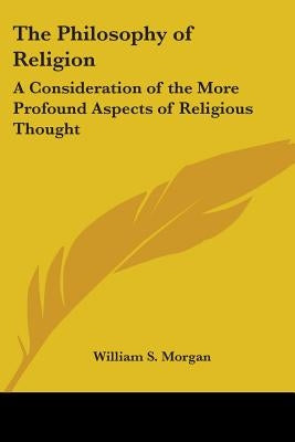The Philosophy of Religion: A Consideration of the More Profound Aspects of Religious Thought by Morgan, William S.