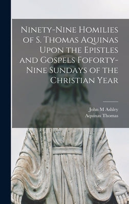 Ninety-nine Homilies of S. Thomas Aquinas Upon the Epistles and Gospels Foforty-nine Sundays of the Christian Year by Thomas, Aquinas