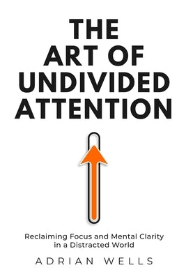 The Art of Undivided Attention: Reclaiming Focus and Mental Clarity in a Distracted World by Wells, Adrian