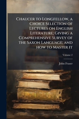 Chaucer to Longfellow, a Choice Selection of Lectures on English Literature; Giving a Comprehensive Survey of the Saxon Language; and how to Master it by Fraser, John