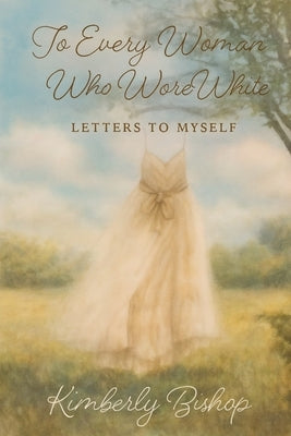 To Every Woman Who Wore White: Letters to Myself by Bishop, Kimberly