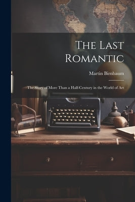 The Last Romantic: the Story of More Than a Half-century in the World of Art by Birnbaum, Martin